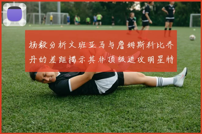 杨毅分析文班亚马与詹姆斯科比乔丹的差距揭示其非顶级进攻明星特质