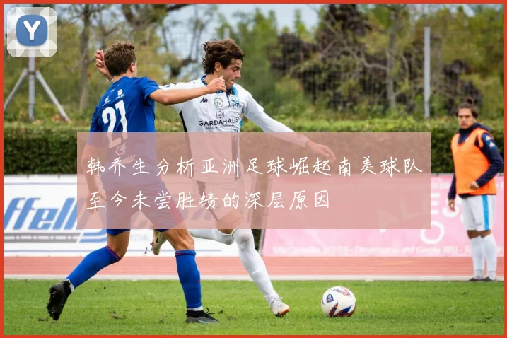 韩乔生分析亚洲足球崛起南美球队至今未尝胜绩的深层原因