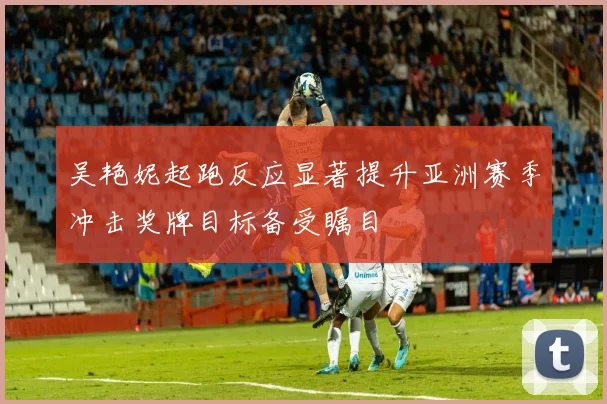 吴艳妮起跑反应显著提升亚洲赛季冲击奖牌目标备受瞩目