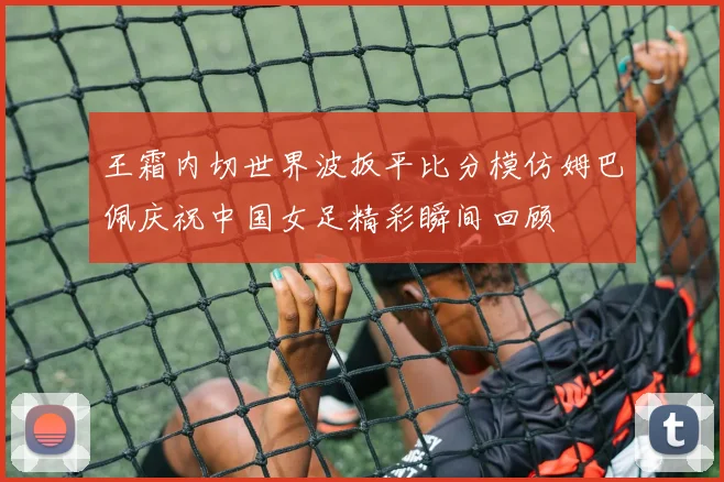 王霜内切世界波扳平比分模仿姆巴佩庆祝中国女足精彩瞬间回顾