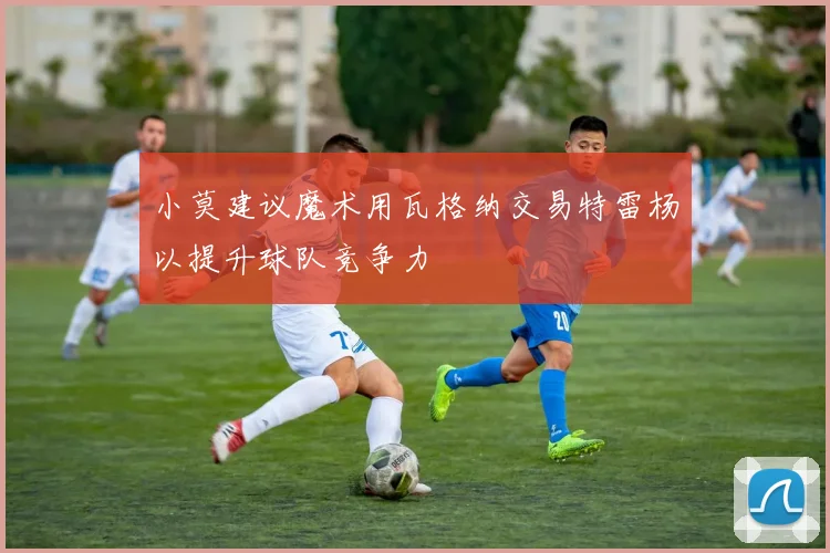 小莫建议魔术用瓦格纳交易特雷杨以提升球队竞争力
