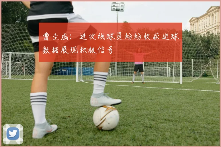 曹圭成：进攻线球员纷纷收获进球数据展现积极信号