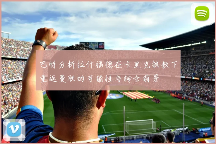 巴特分析拉什福德在卡里克执教下重返曼联的可能性与转会前景