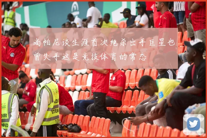 尚帕尼谈生涯首次绝杀出手巨星也曾失手这是竞技体育的常态