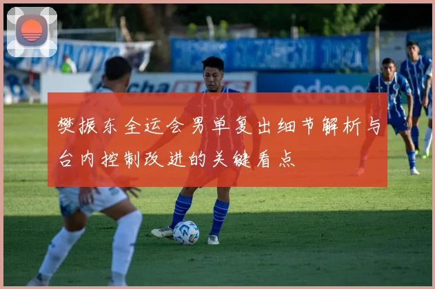 樊振东全运会男单复出细节解析与台内控制改进的关键看点