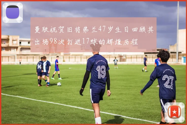 曼联祝贺旧将弗兰47岁生日回顾其出场98次打进17球的辉煌历程