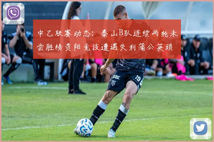 中乙联赛动态：泰山B队连续两轮未尝胜绩贵阳竞技遭遇失利蒲公英顽强战平