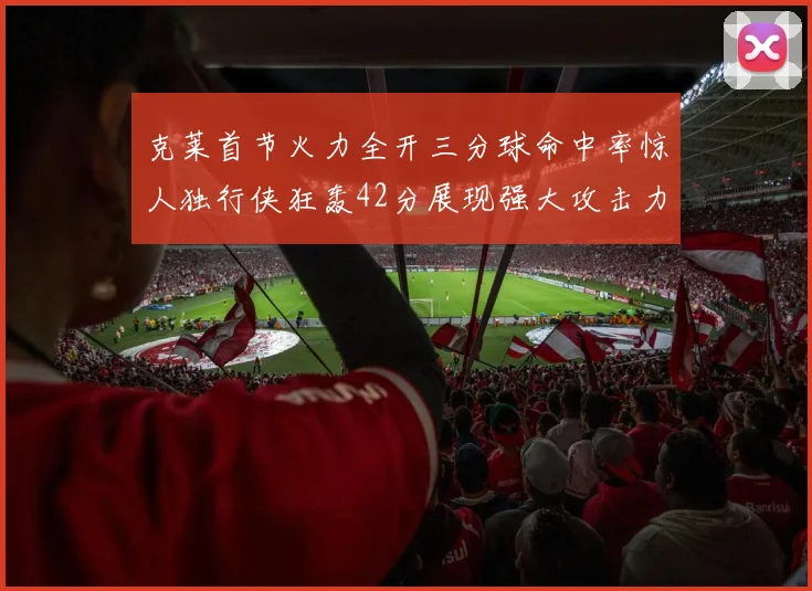 克莱首节火力全开三分球命中率惊人独行侠狂轰42分展现强大攻击力