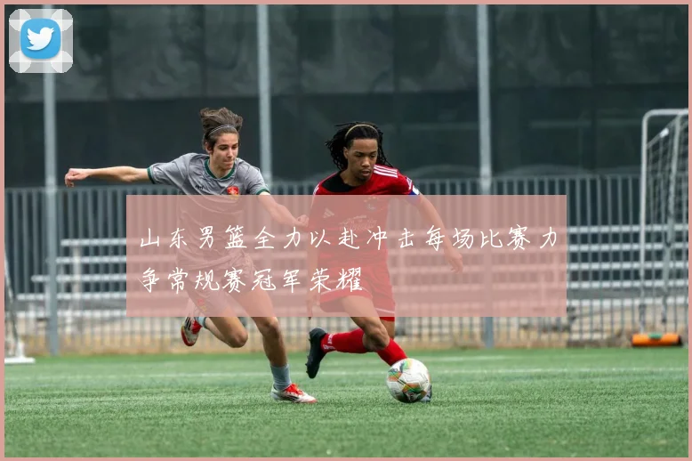 山东男篮全力以赴冲击每场比赛力争常规赛冠军荣耀