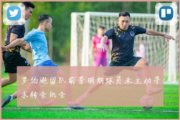 罗伯逊留队前景明朗球员未主动寻求转会机会