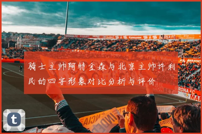 骑士主帅阿特金森与北京主帅许利民的四字形象对比分析与评价