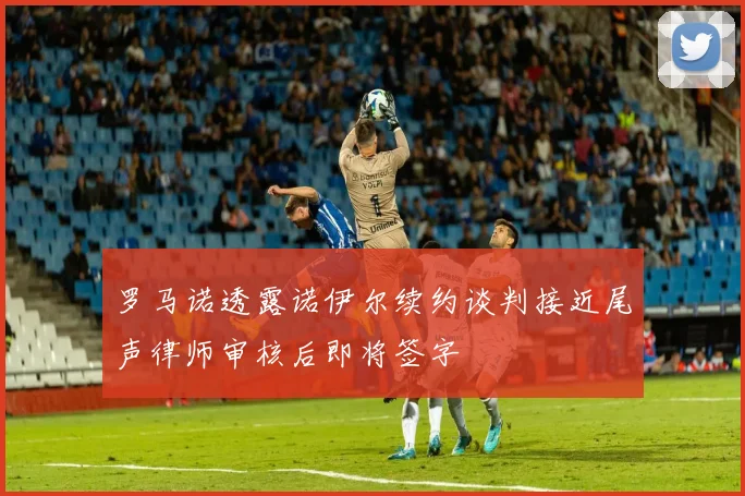 罗马诺透露诺伊尔续约谈判接近尾声律师审核后即将签字