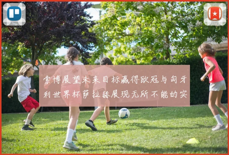 索博展望未来目标赢得欧冠与匈牙利世界杯萨拉赫展现无所不能的实力