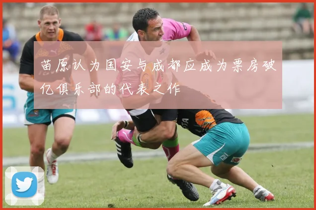 苗原认为国安与成都应成为票房破亿俱乐部的代表之作
