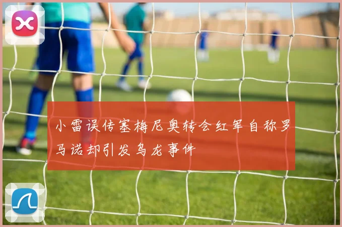 小雷误传塞梅尼奥转会红军自称罗马诺却引发乌龙事件