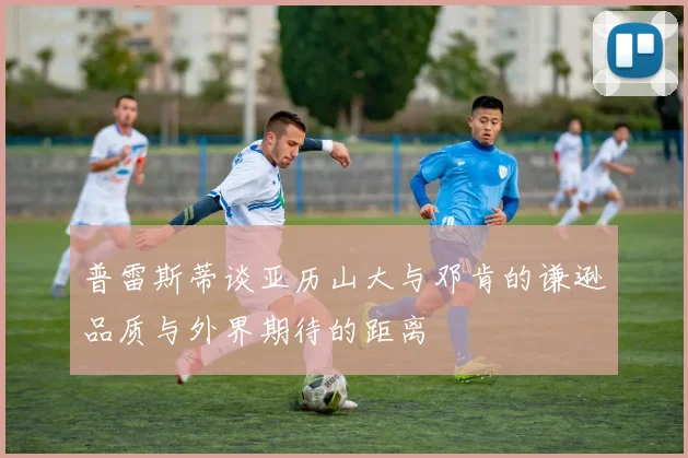 普雷斯蒂谈亚历山大与邓肯的谦逊品质与外界期待的距离