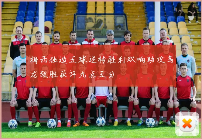 梅西独造五球逆转胜利双响助攻乌龙致胜获评九点五分