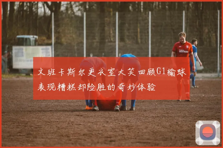 文班卡斯尔更衣室大笑回顾G1输球表现糟糕却险胜的奇妙体验