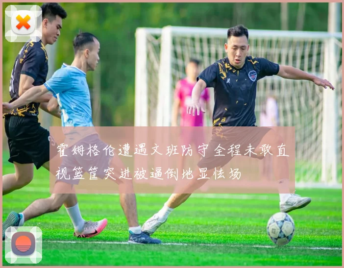 霍姆格伦遭遇文班防守全程未敢直视篮筐突进被逼倒地显怯场