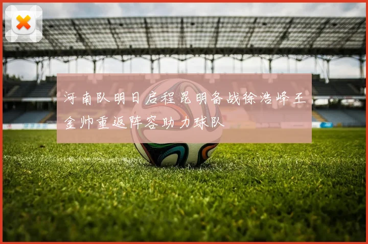 河南队明日启程昆明备战徐浩峰王金帅重返阵容助力球队