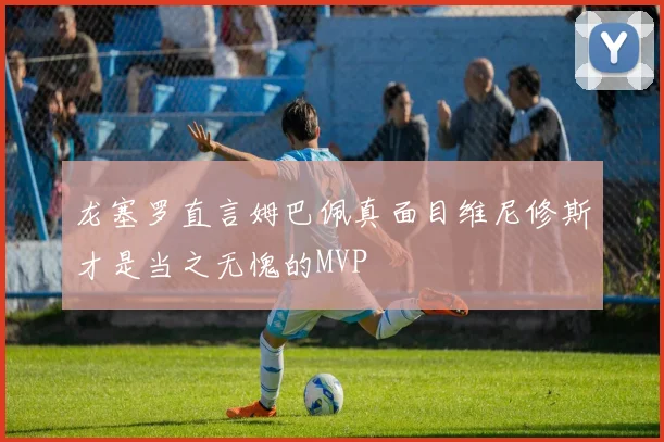 龙塞罗直言姆巴佩真面目维尼修斯才是当之无愧的MVP