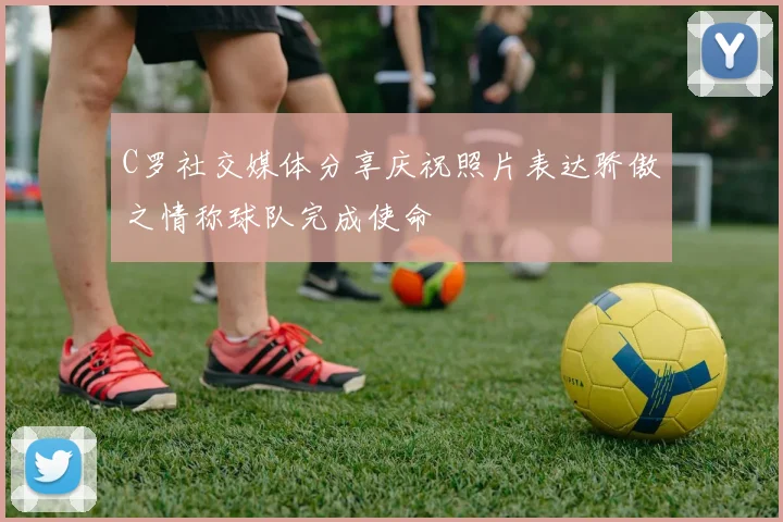 C罗社交媒体分享庆祝照片表达骄傲之情称球队完成使命