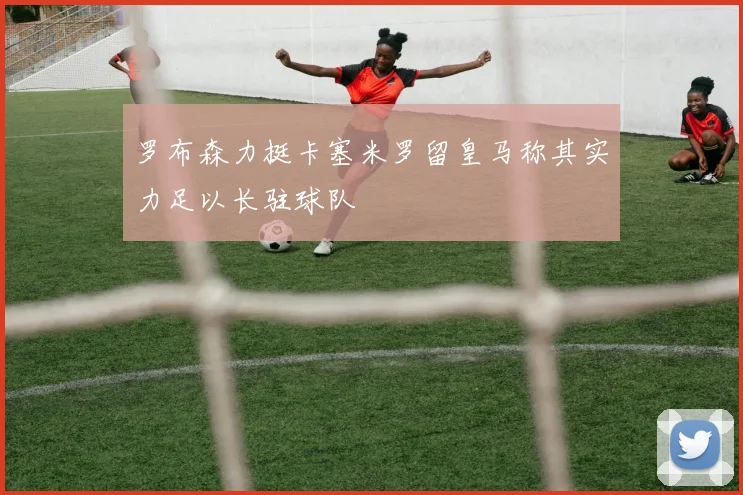 罗布森力挺卡塞米罗留皇马称其实力足以长驻球队