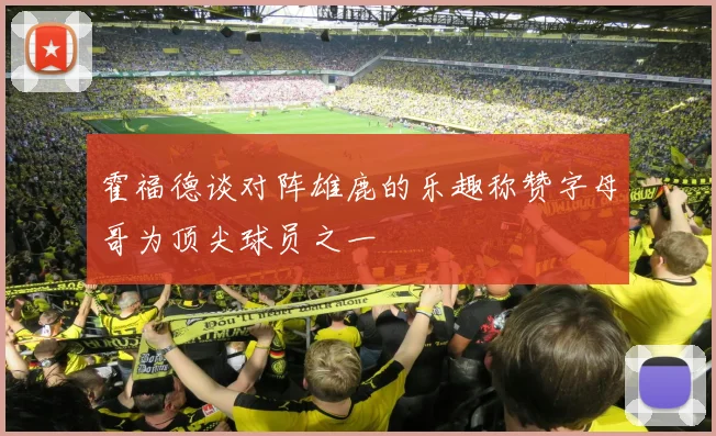 霍福德谈对阵雄鹿的乐趣称赞字母哥为顶尖球员之一