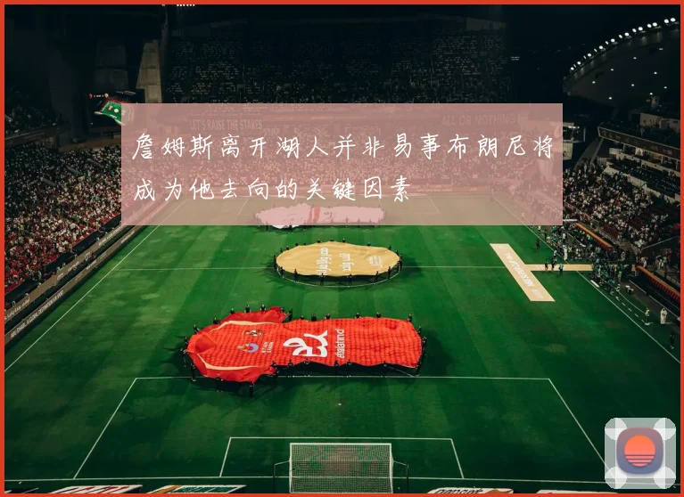 詹姆斯离开湖人并非易事布朗尼将成为他去向的关键因素