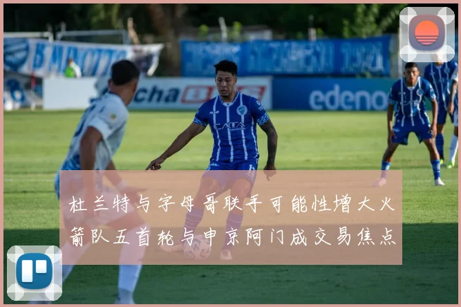 杜兰特与字母哥联手可能性增大火箭队五首轮与申京阿门成交易焦点