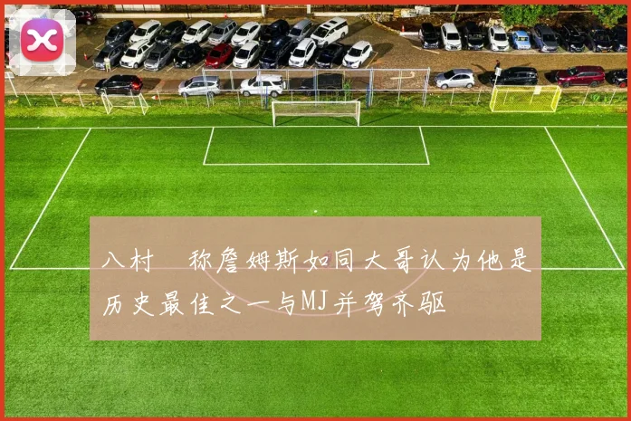 八村塁称詹姆斯如同大哥认为他是历史最佳之一与MJ并驾齐驱