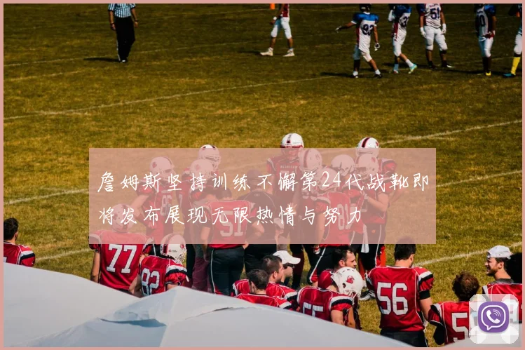 詹姆斯坚持训练不懈第24代战靴即将发布展现无限热情与努力