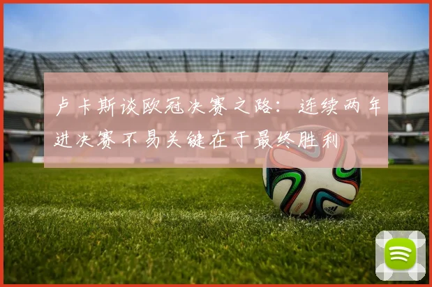 卢卡斯谈欧冠决赛之路：连续两年进决赛不易关键在于最终胜利