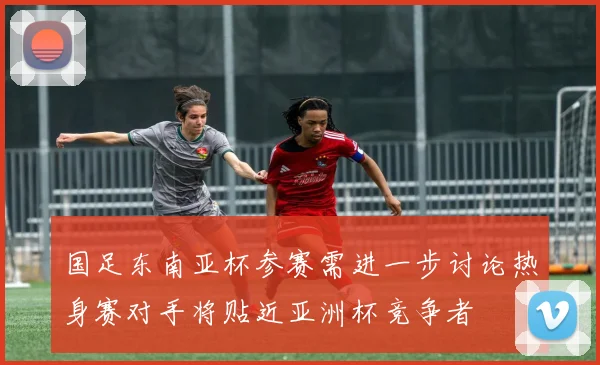 国足东南亚杯参赛需进一步讨论热身赛对手将贴近亚洲杯竞争者