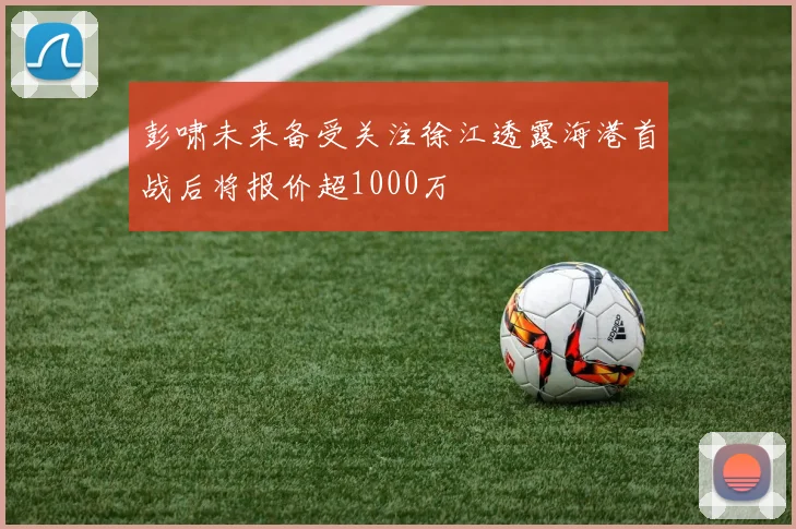 彭啸未来备受关注徐江透露海港首战后将报价超1000万
