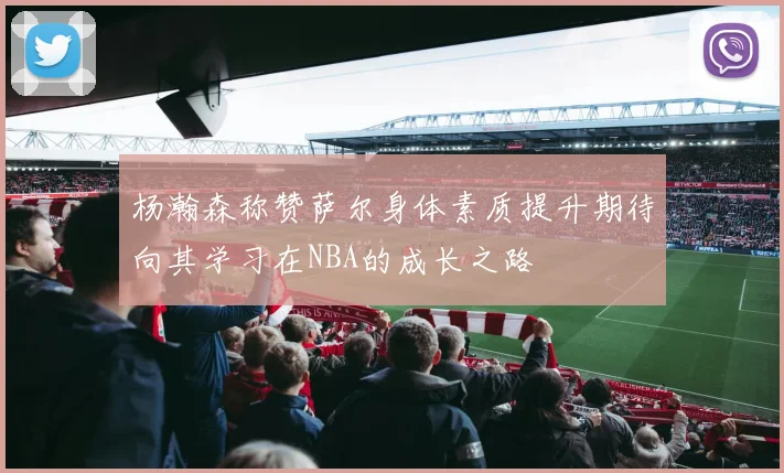 杨瀚森称赞萨尔身体素质提升期待向其学习在NBA的成长之路