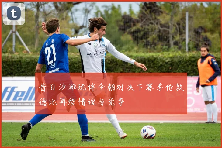 昔日沙滩玩伴今朝对决下赛季伦敦德比再续情谊与竞争