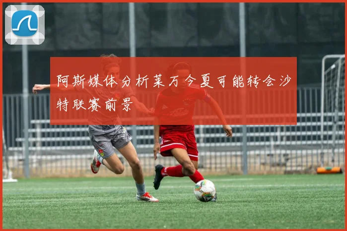 阿斯媒体分析莱万今夏可能转会沙特联赛前景