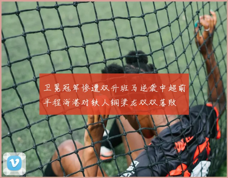 卫冕冠军惨遭双升班马逆袭中超前半程海港对铁人铜梁龙双双落败